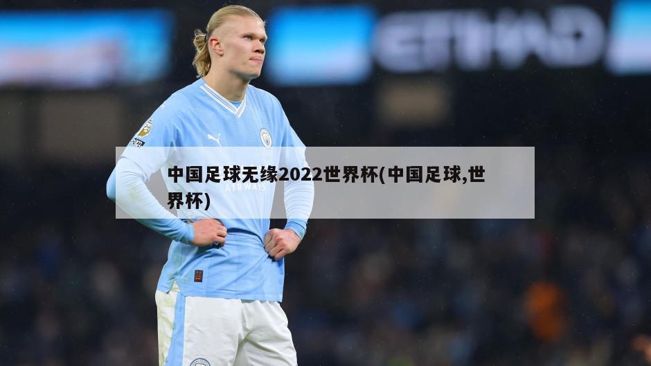 中国足球无缘2022世界杯(中国足球,世界杯)-第1张图片-海莱特体育