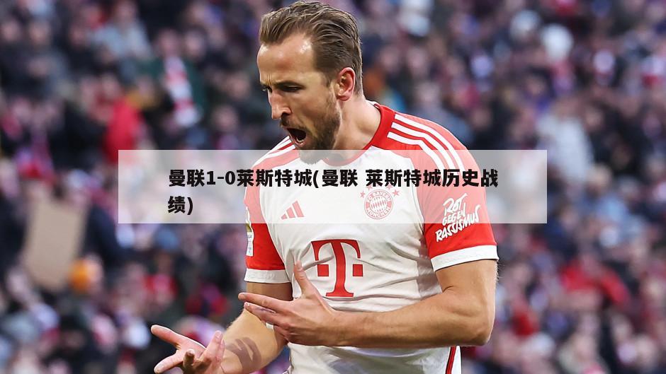 曼联1-0莱斯特城(曼联 莱斯特城历史战绩)-第1张图片-海莱特体育