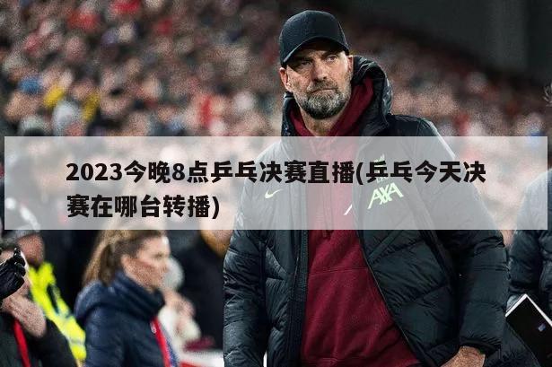 2023今晚8点乒乓决赛直播(乒乓今天决赛在哪台转播)-第1张图片-海莱特体育