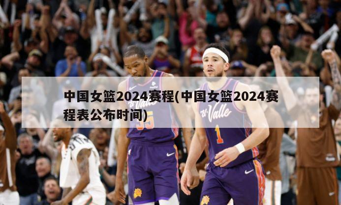 中国女篮2024赛程(中国女篮2024赛程表公布时间)-第1张图片-海莱特体育