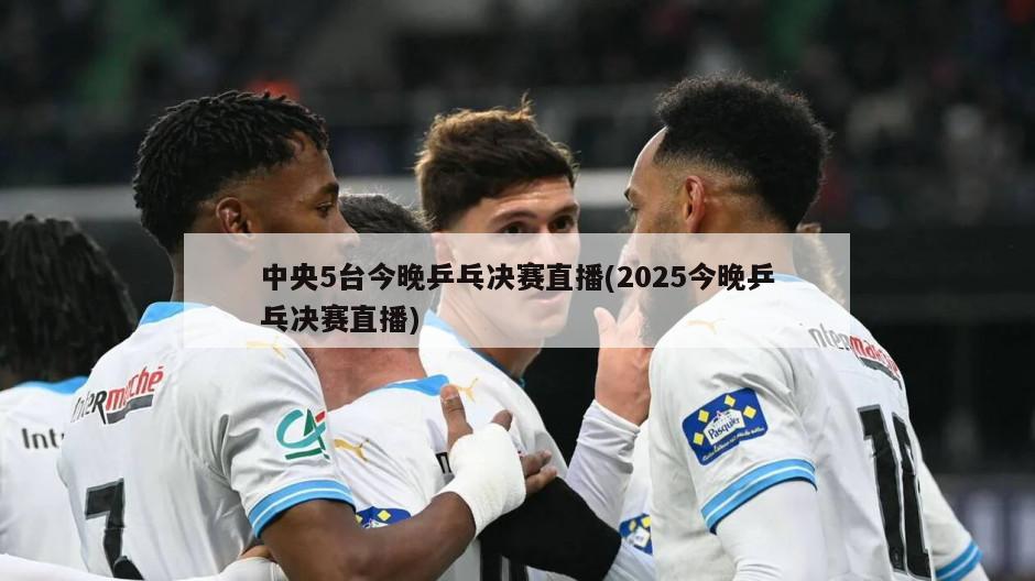 中央5台今晚乒乓决赛直播(2025今晚乒乓决赛直播)-第1张图片-海莱特体育