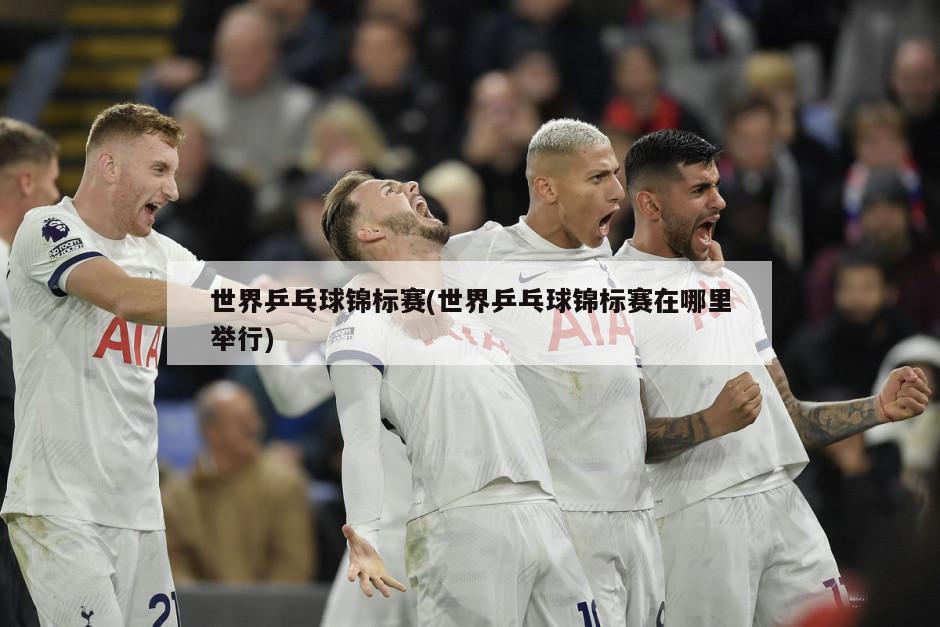 世界乒乓球锦标赛(世界乒乓球锦标赛在哪里举行)-第1张图片-海莱特体育