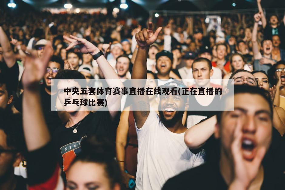 中央五套体育赛事直播在线观看(正在直播的乒乓球比赛)-第1张图片-海莱特体育